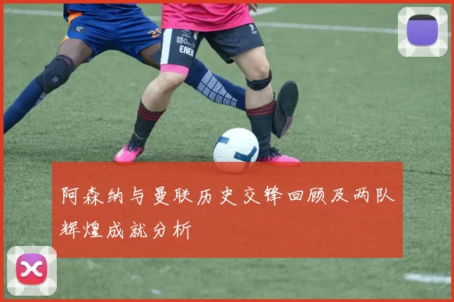 阿森纳与曼联历史交锋回顾及两队辉煌成就分析