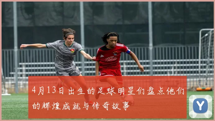 4月13日出生的足球明星们盘点他们的辉煌成就与传奇故事
