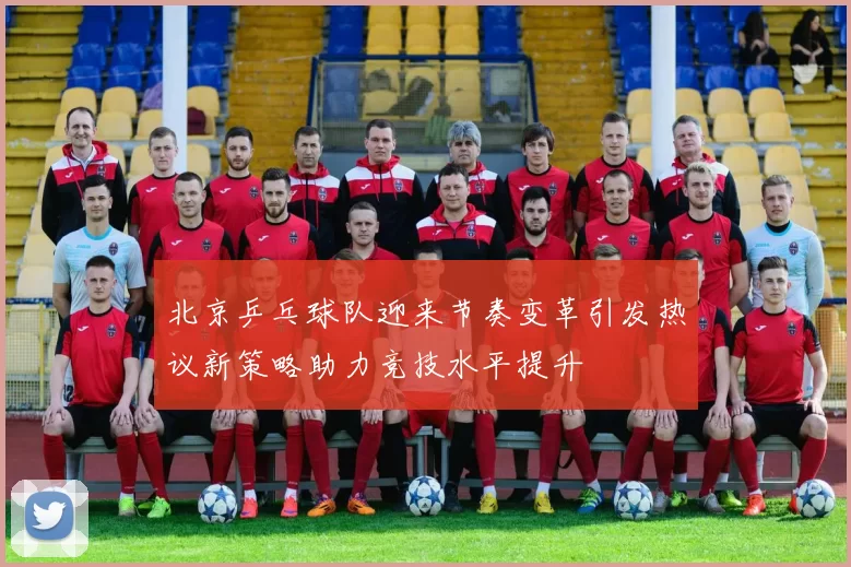 北京乒乓球队迎来节奏变革引发热议新策略助力竞技水平提升