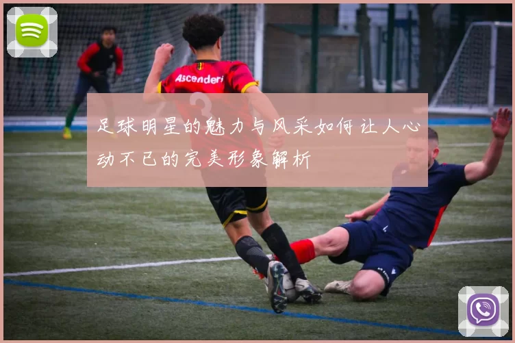 足球明星的魅力与风采如何让人心动不已的完美形象解析