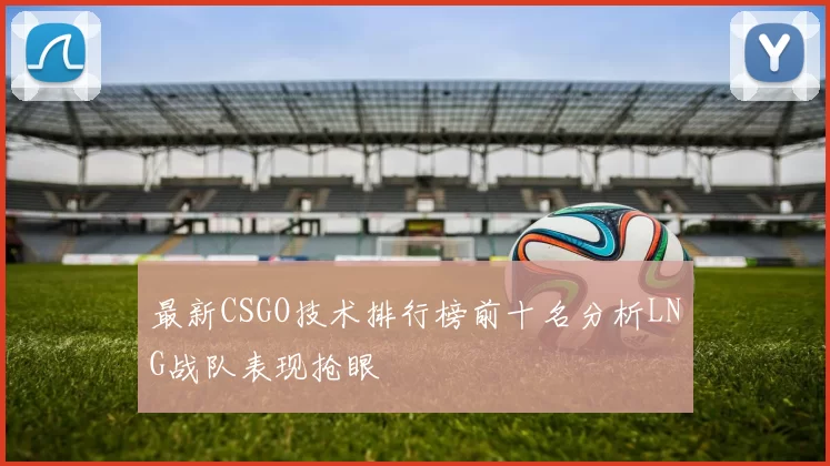 最新CSGO技术排行榜前十名分析LNG战队表现抢眼