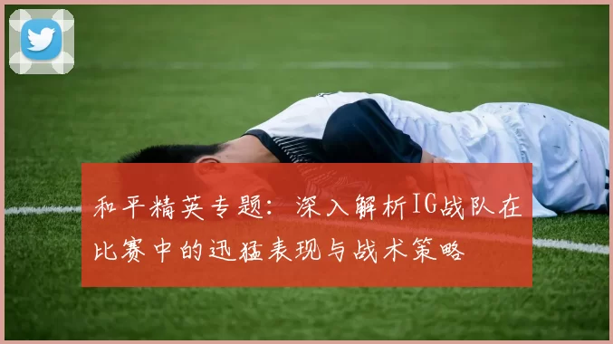 和平精英专题：深入解析IG战队在比赛中的迅猛表现与战术策略