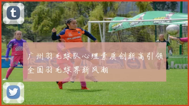 广州羽毛球队心理素质创新高引领全国羽毛球界新风潮