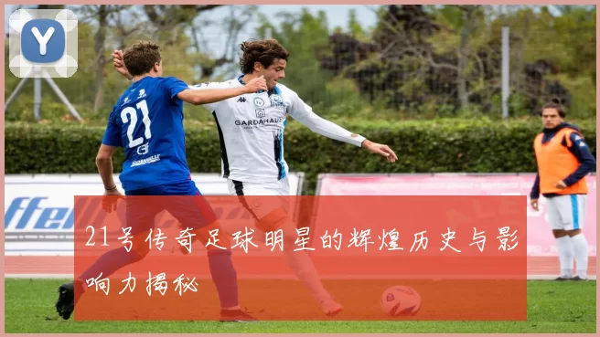 21号传奇足球明星的辉煌历史与影响力揭秘