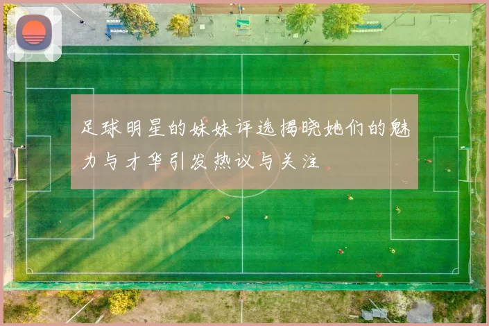 足球明星的妹妹评选揭晓她们的魅力与才华引发热议与关注