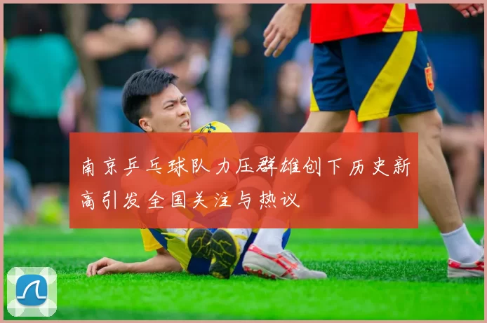南京乒乓球队力压群雄创下历史新高引发全国关注与热议