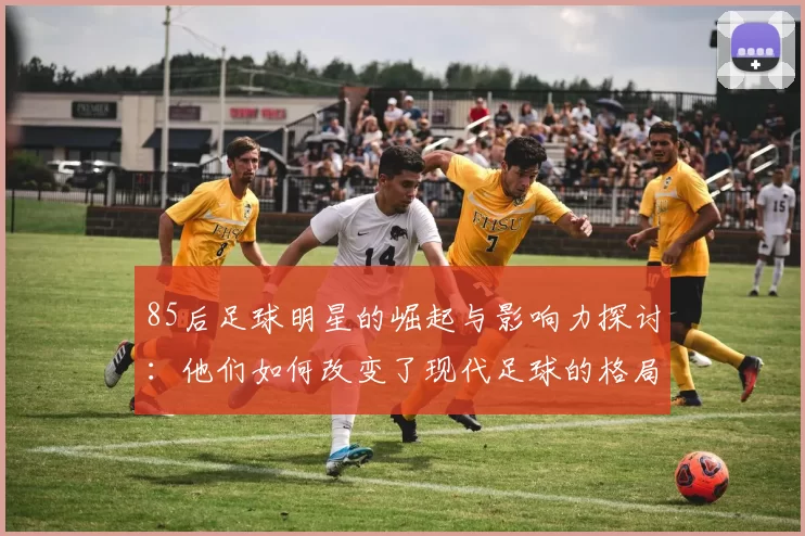 85后足球明星的崛起与影响力探讨：他们如何改变了现代足球的格局