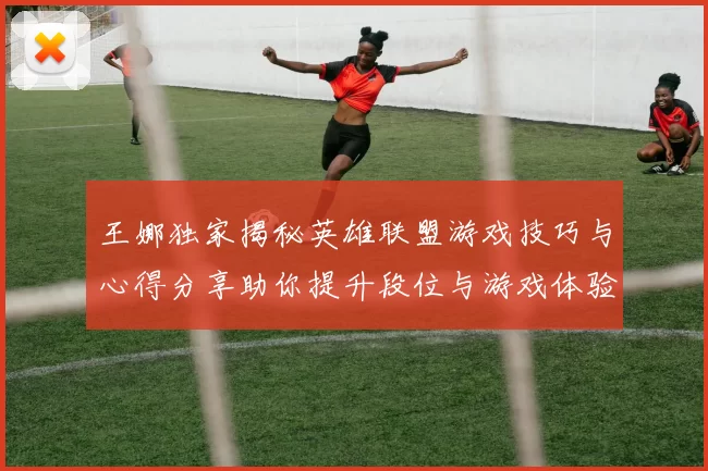王娜独家揭秘英雄联盟游戏技巧与心得分享助你提升段位与游戏体验