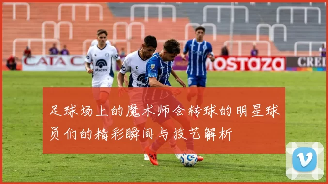 足球场上的魔术师会转球的明星球员们的精彩瞬间与技艺解析