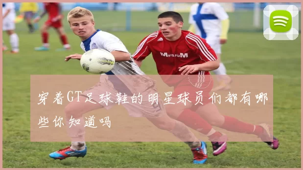 穿着GT足球鞋的明星球员们都有哪些你知道吗