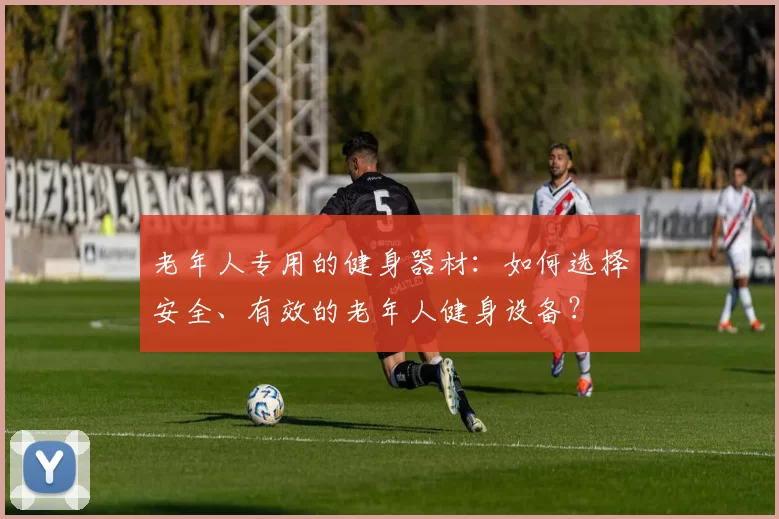 老年人专用的健身器材：如何选择安全、有效的老年人健身设备？