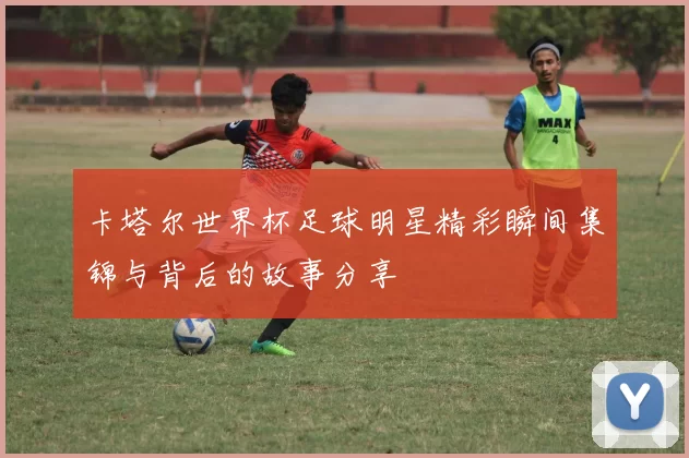 卡塔尔世界杯足球明星精彩瞬间集锦与背后的故事分享