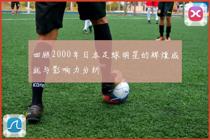 回顾2000年日本足球明星的辉煌成就与影响力分析