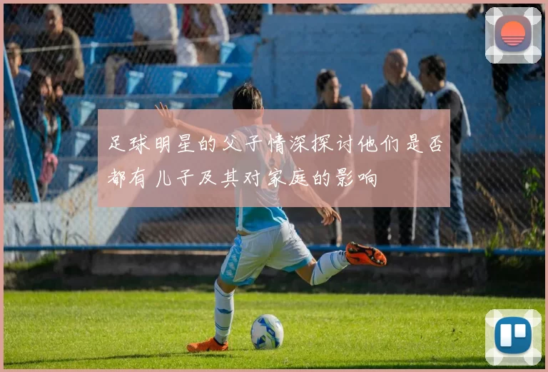 足球明星的父子情深探讨他们是否都有儿子及其对家庭的影响