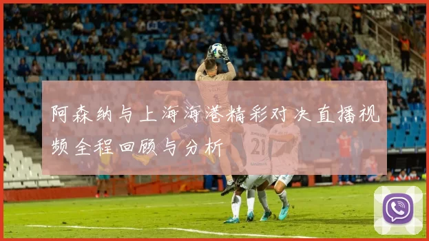 阿森纳与上海海港精彩对决直播视频全程回顾与分析