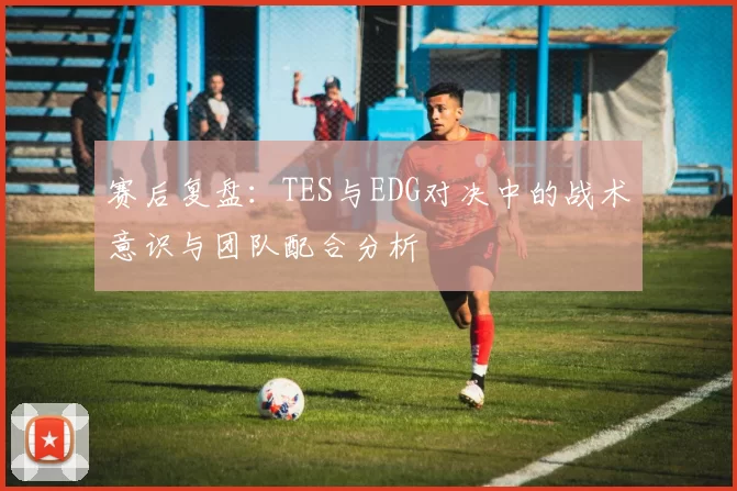 赛后复盘：TES与EDG对决中的战术意识与团队配合分析