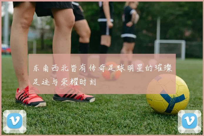 东南西北皆有传奇足球明星的璀璨足迹与荣耀时刻