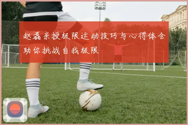 赵磊亲授极限运动技巧与心得体会助你挑战自我极限