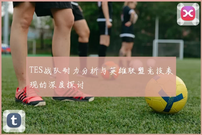 TES战队耐力分析与英雄联盟竞技表现的深度探讨