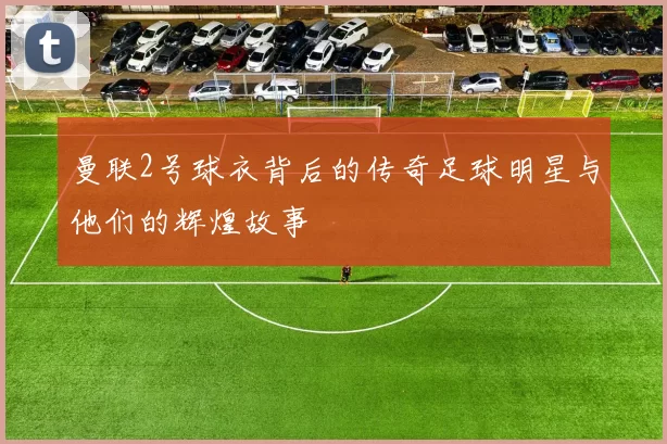 曼联2号球衣背后的传奇足球明星与他们的辉煌故事