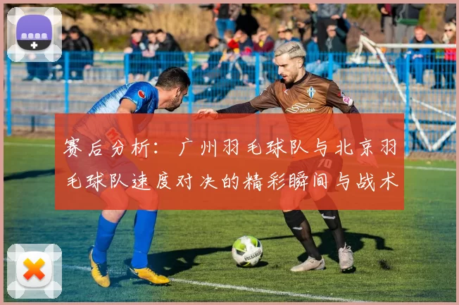 赛后分析：广州羽毛球队与北京羽毛球队速度对决的精彩瞬间与战术探讨