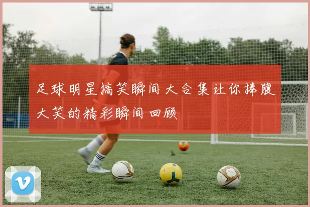 足球明星搞笑瞬间大合集让你捧腹大笑的精彩瞬间回顾