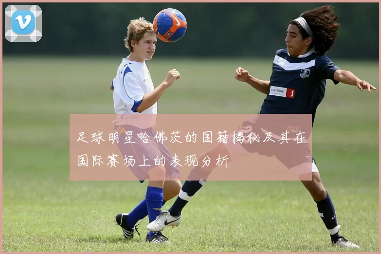 足球明星哈佛茨的国籍揭秘及其在国际赛场上的表现分析
