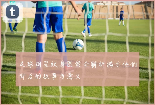 足球明星纹身图案全解析揭示他们背后的故事与意义