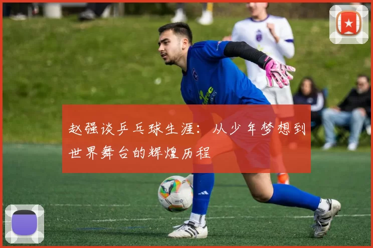 赵强谈乒乓球生涯：从少年梦想到世界舞台的辉煌历程