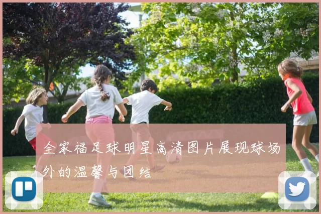 全家福足球明星高清图片展现球场外的温馨与团结
