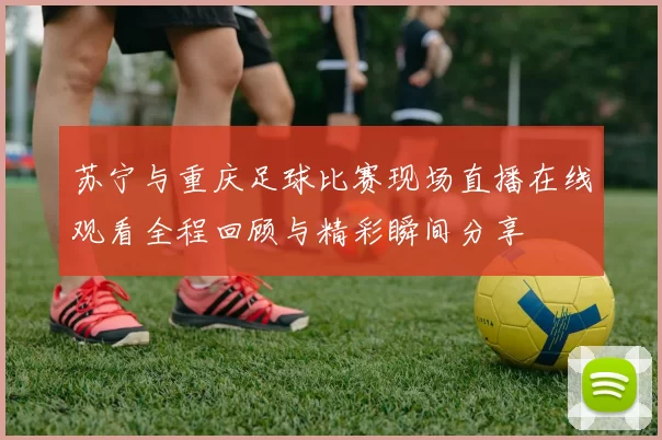 苏宁与重庆足球比赛现场直播在线观看全程回顾与精彩瞬间分享