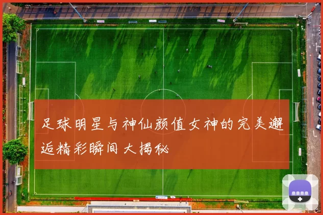足球明星与神仙颜值女神的完美邂逅精彩瞬间大揭秘