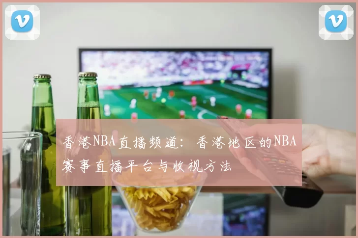 香港NBA直播频道：香港地区的NBA赛事直播平台与收视方法