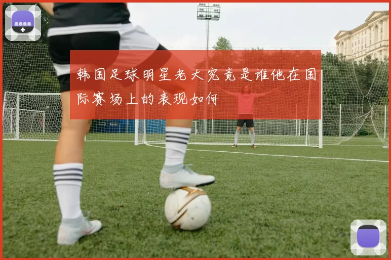 韩国足球明星老大究竟是谁他在国际赛场上的表现如何