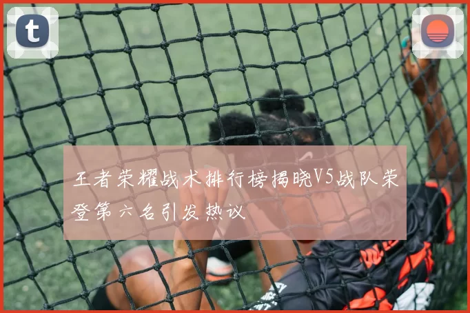 王者荣耀战术排行榜揭晓V5战队荣登第六名引发热议