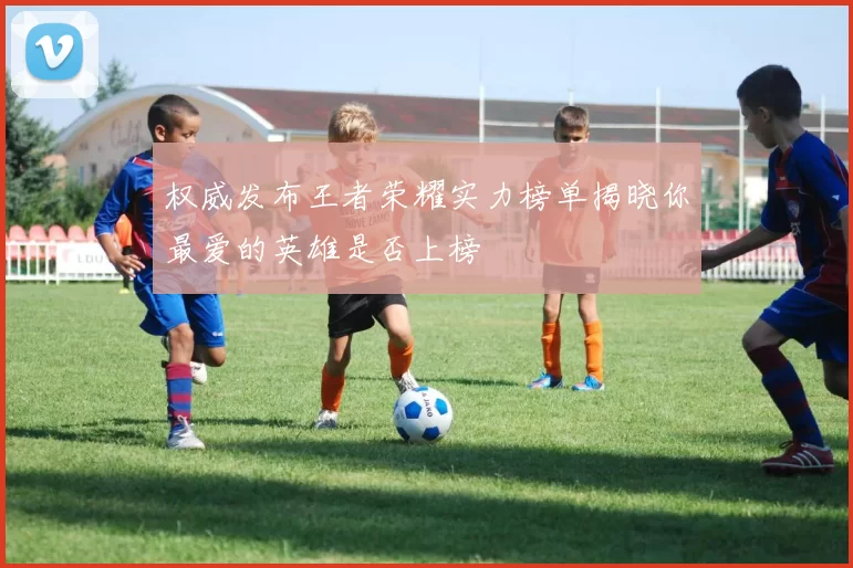 权威发布王者荣耀实力榜单揭晓你最爱的英雄是否上榜