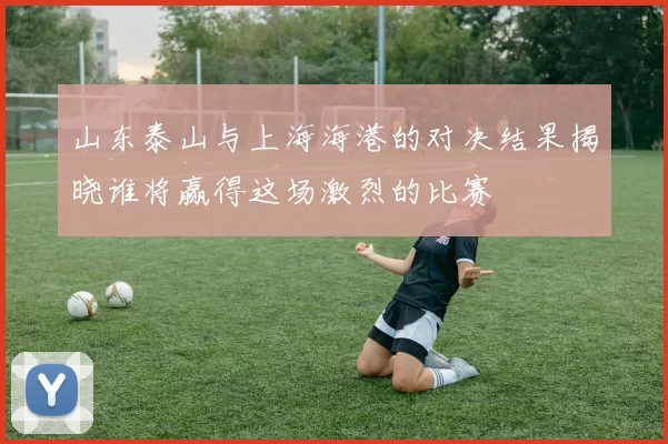 山东泰山与上海海港的对决结果揭晓谁将赢得这场激烈的比赛