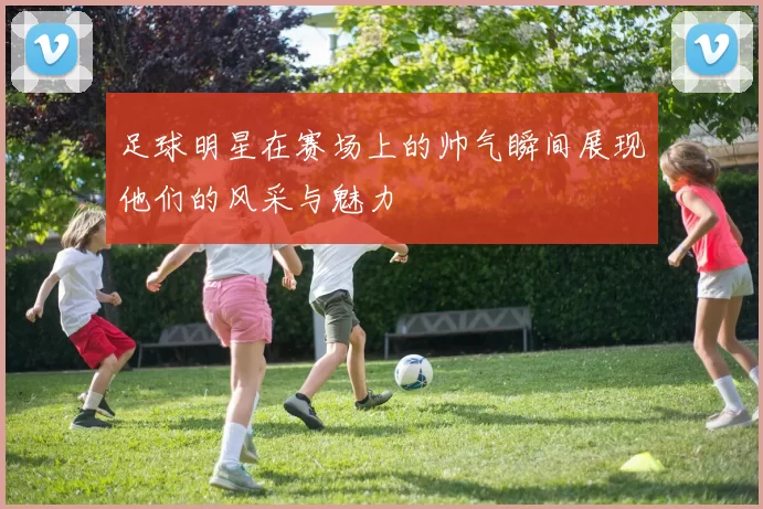 足球明星在赛场上的帅气瞬间展现他们的风采与魅力