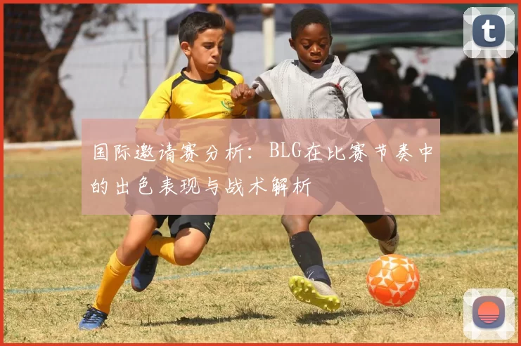 国际邀请赛分析：BLG在比赛节奏中的出色表现与战术解析