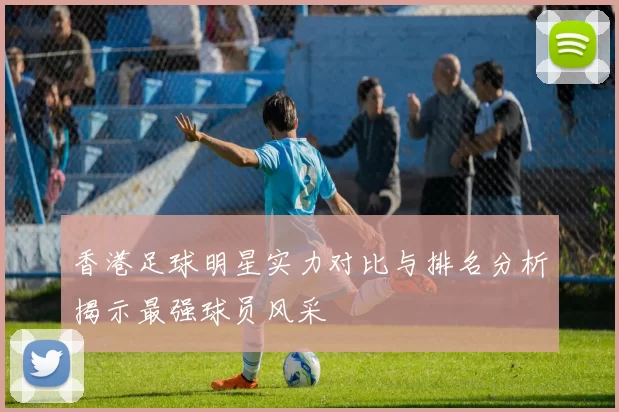 香港足球明星实力对比与排名分析揭示最强球员风采