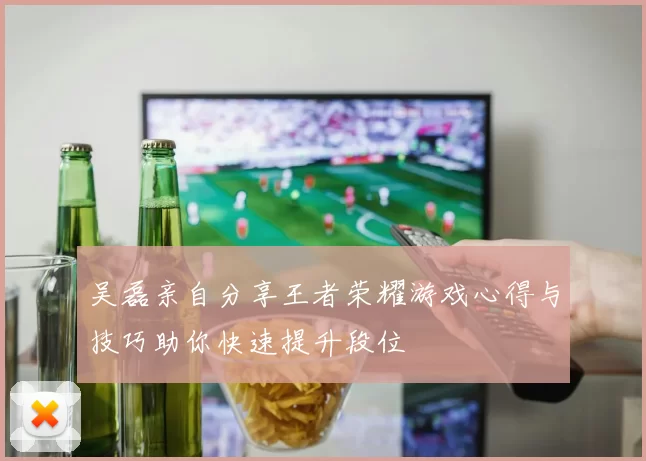 吴磊亲自分享王者荣耀游戏心得与技巧助你快速提升段位