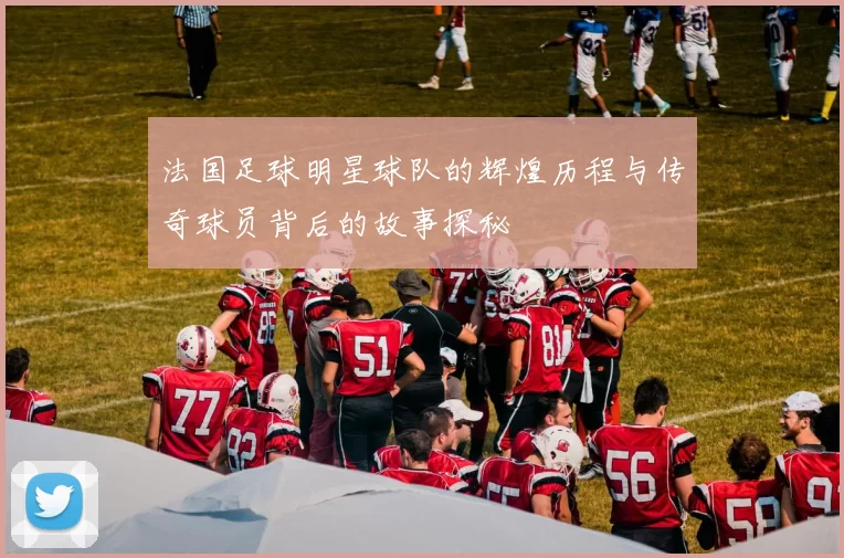 法国足球明星球队的辉煌历程与传奇球员背后的故事探秘