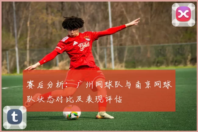赛后分析：广州网球队与南京网球队状态对比及表现评估