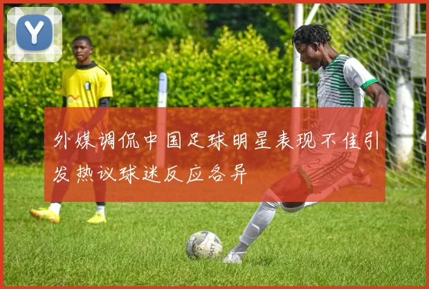 外媒调侃中国足球明星表现不佳引发热议球迷反应各异
