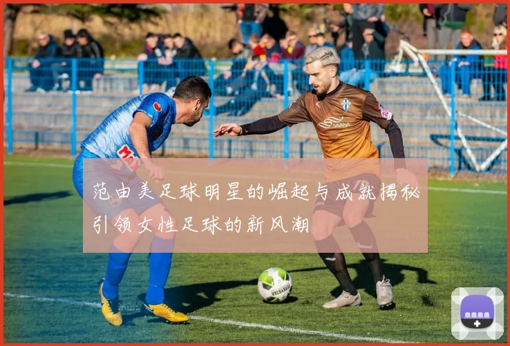 范由美足球明星的崛起与成就揭秘引领女性足球的新风潮