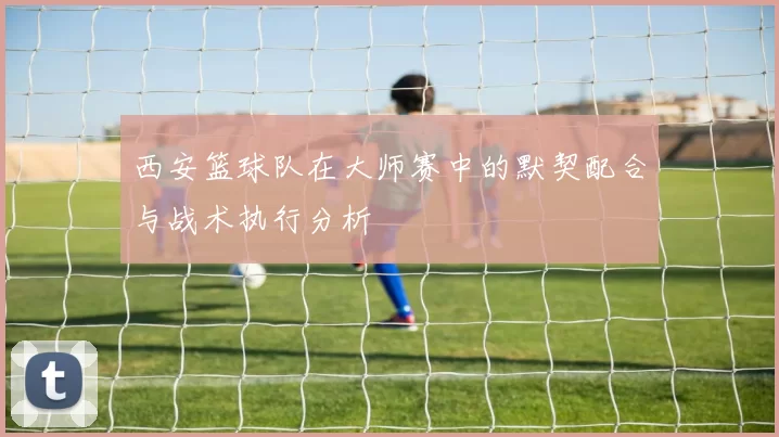 西安篮球队在大师赛中的默契配合与战术执行分析