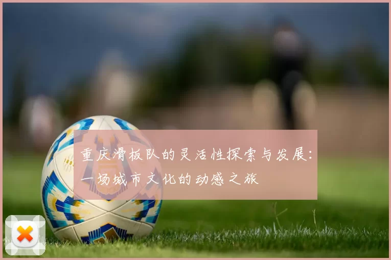 重庆滑板队的灵活性探索与发展：一场城市文化的动感之旅