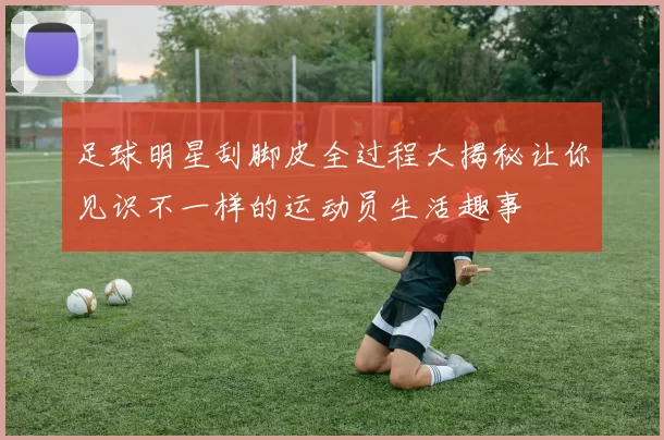 足球明星刮脚皮全过程大揭秘让你见识不一样的运动员生活趣事