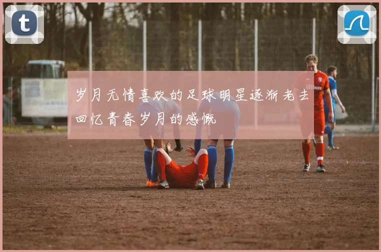 岁月无情喜欢的足球明星逐渐老去回忆青春岁月的感慨