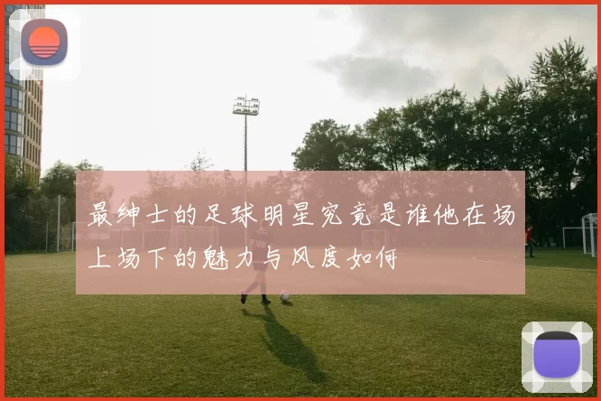 最绅士的足球明星究竟是谁他在场上场下的魅力与风度如何